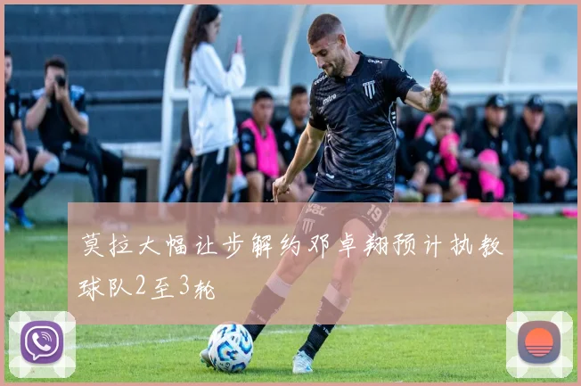 莫拉大幅让步解约邓卓翔预计执教球队2至3轮
