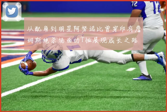 从配角到明星阿努诺比曾穿印有詹姆斯绝杀场面的T恤展现成长之路