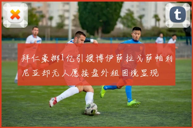 拜仁豪掷1亿引援博伊萨拉戈萨帕利尼亚却无人愿接盘外租困境显现