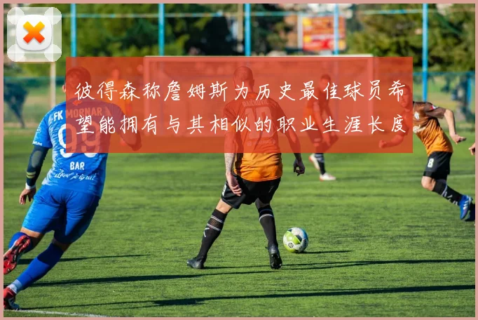 彼得森称詹姆斯为历史最佳球员希望能拥有与其相似的职业生涯长度