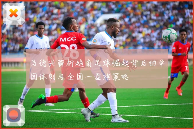 马德兴解析越南足球崛起背后的举国体制与全国一盘棋策略