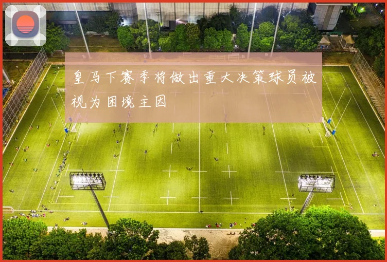 皇马下赛季将做出重大决策球员被视为困境主因