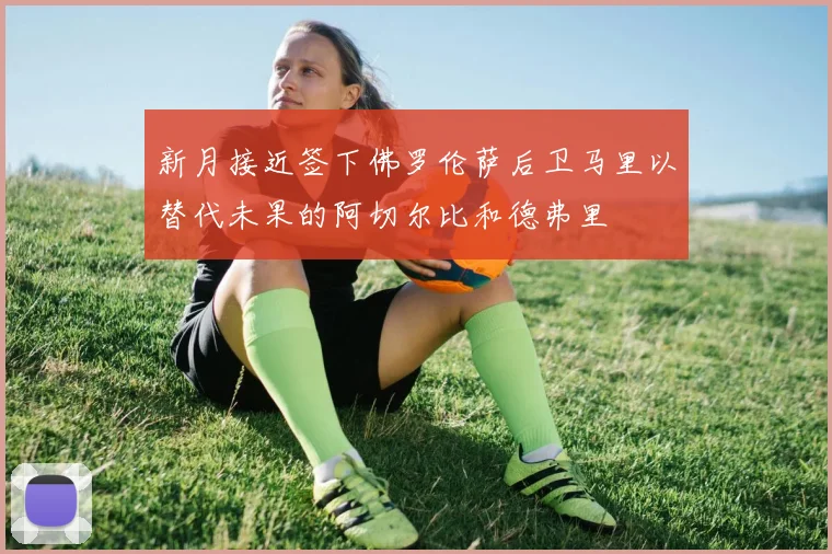 新月接近签下佛罗伦萨后卫马里以替代未果的阿切尔比和德弗里