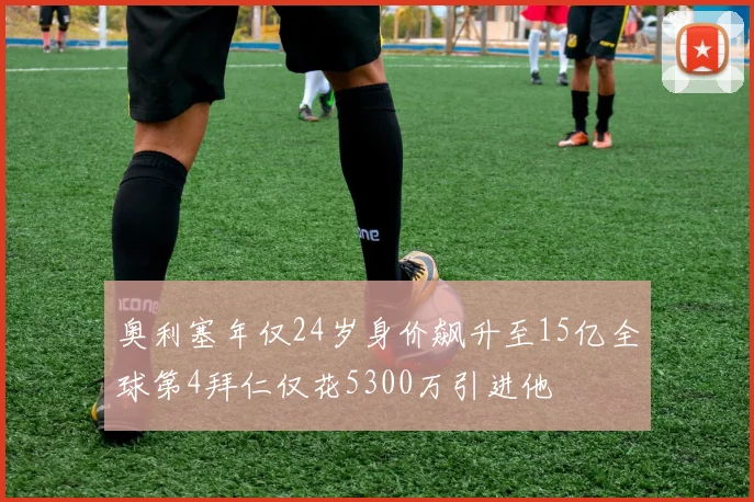奥利塞年仅24岁身价飙升至15亿全球第4拜仁仅花5300万引进他