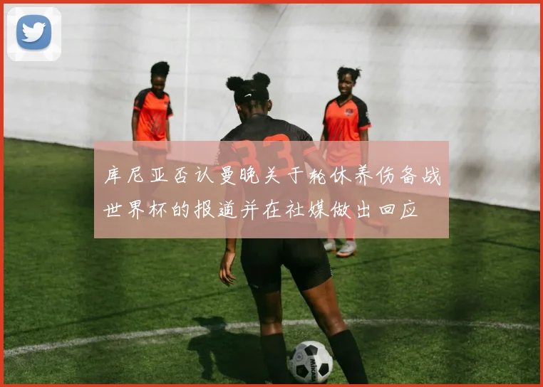 库尼亚否认曼晚关于轮休养伤备战世界杯的报道并在社媒做出回应