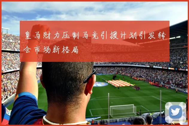 皇马财力压制马竞引援计划引发转会市场新格局