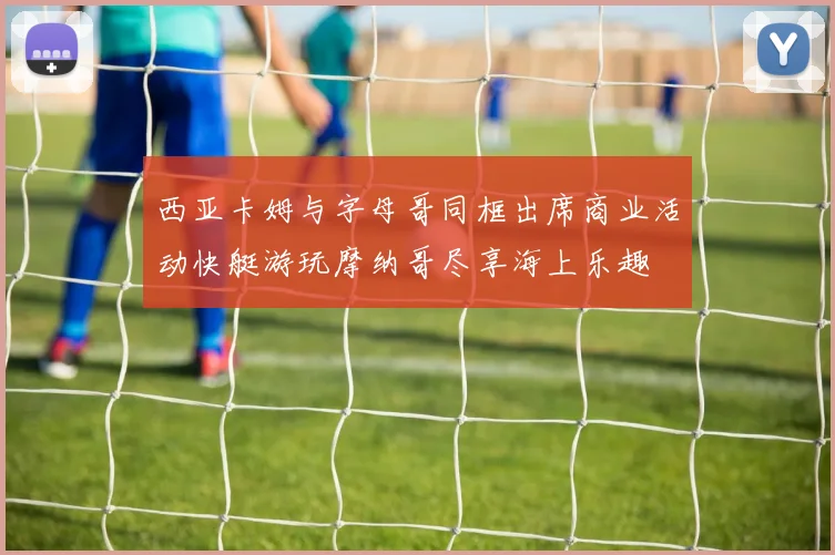 西亚卡姆与字母哥同框出席商业活动快艇游玩摩纳哥尽享海上乐趣
