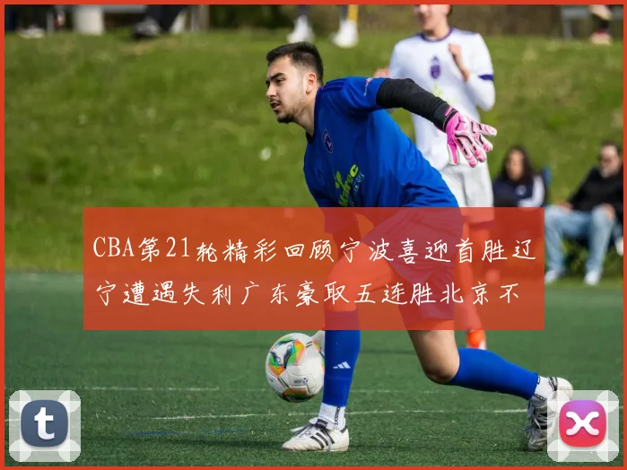 CBA第21轮精彩回顾宁波喜迎首胜辽宁遭遇失利广东豪取五连胜北京不敌天津江苏力克新疆
