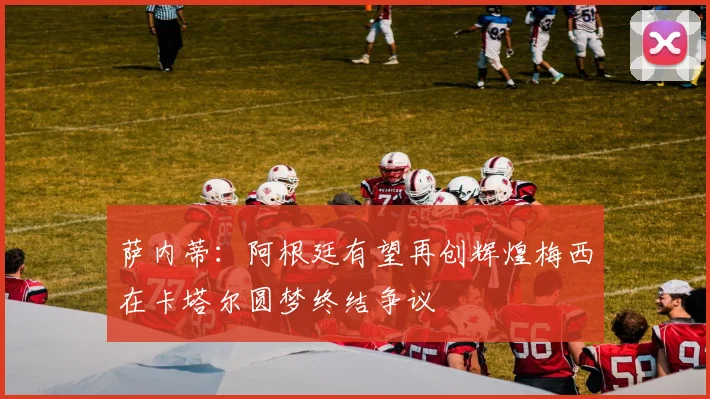 萨内蒂：阿根廷有望再创辉煌梅西在卡塔尔圆梦终结争议