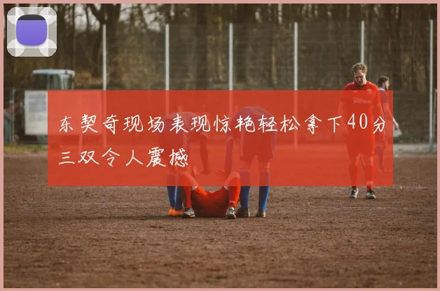 东契奇现场表现惊艳轻松拿下40分三双令人震撼