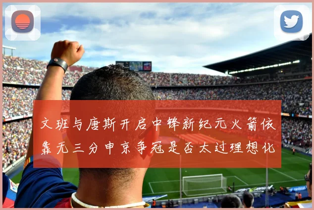 文班与唐斯开启中锋新纪元火箭依靠无三分申京争冠是否太过理想化