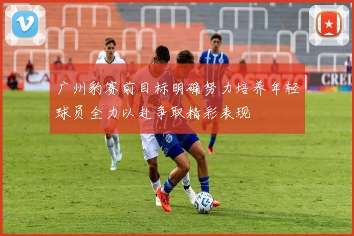 广州豹赛前目标明确努力培养年轻球员全力以赴争取精彩表现