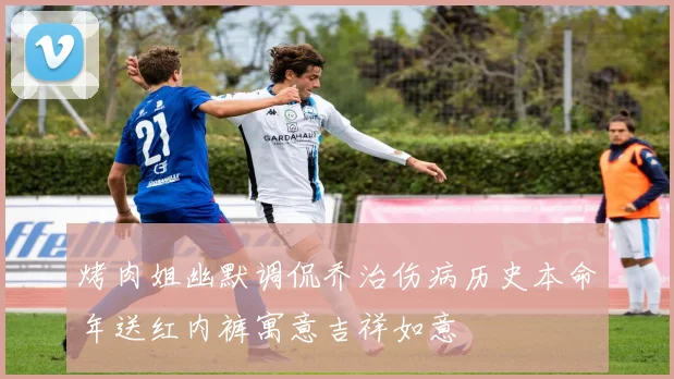 烤肉姐幽默调侃乔治伤病历史本命年送红内裤寓意吉祥如意