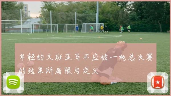 年轻的文班亚马不应被一轮总决赛的结果所局限与定义