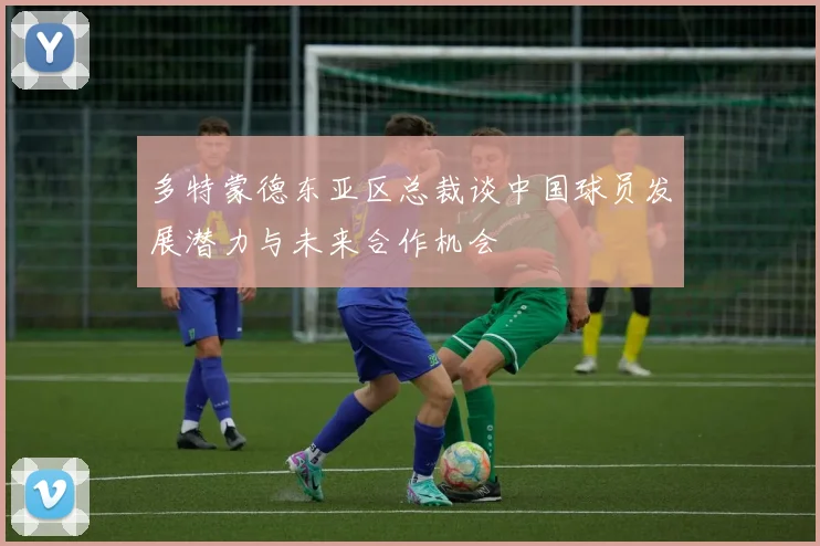 多特蒙德东亚区总裁谈中国球员发展潜力与未来合作机会