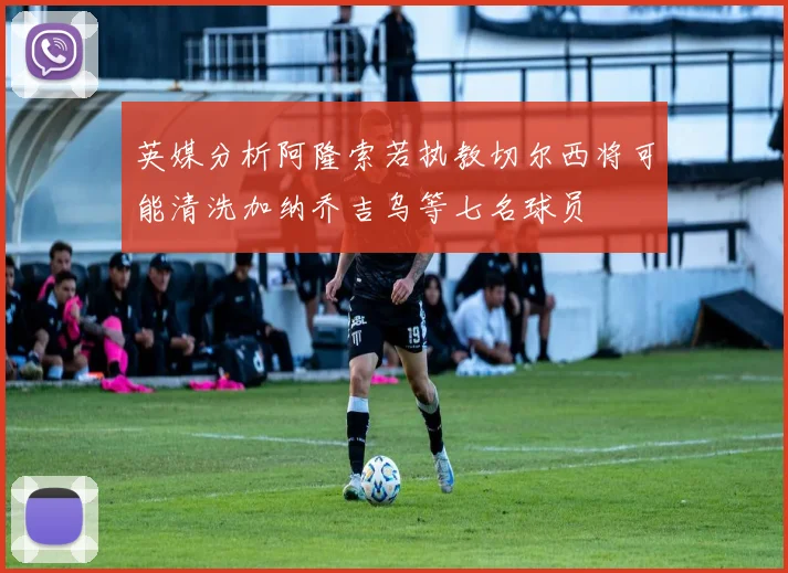英媒分析阿隆索若执教切尔西将可能清洗加纳乔吉乌等七名球员