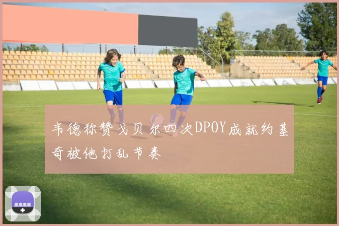 韦德称赞戈贝尔四次DPOY成就约基奇被他打乱节奏