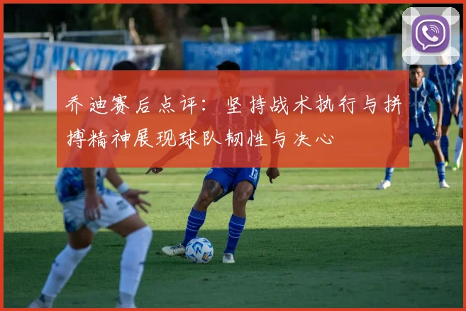 乔迪赛后点评：坚持战术执行与拼搏精神展现球队韧性与决心