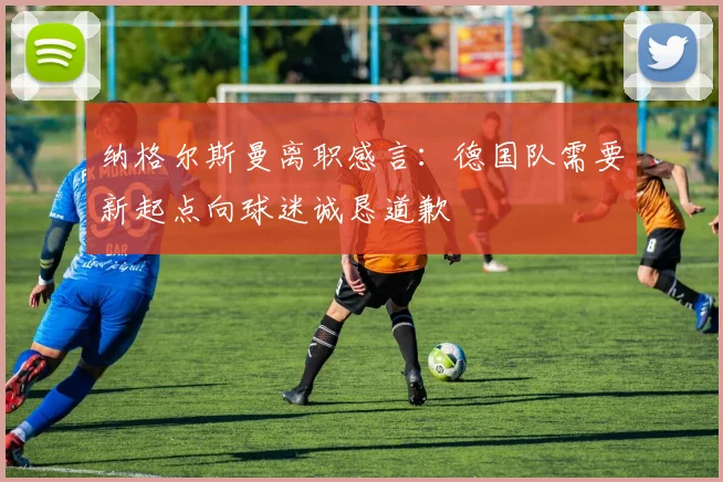 纳格尔斯曼离职感言：德国队需要新起点向球迷诚恳道歉