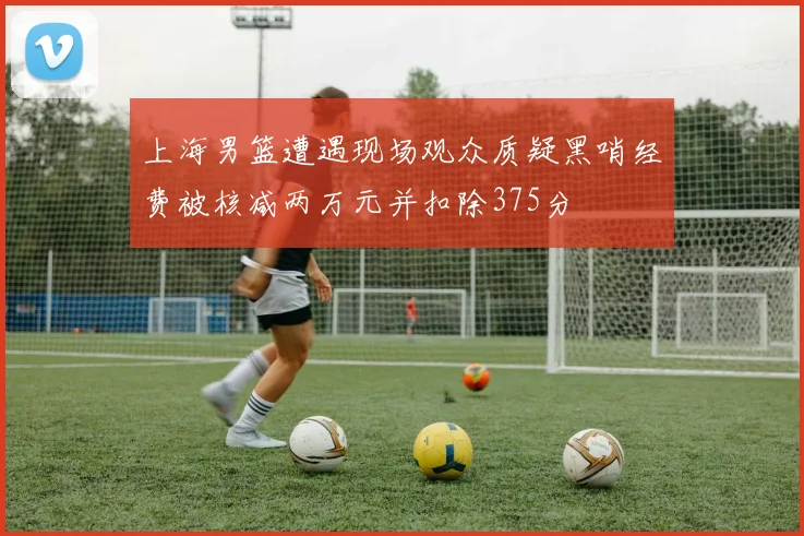上海男篮遭遇现场观众质疑黑哨经费被核减两万元并扣除375分