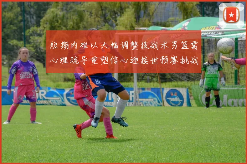短期内难以大幅调整技战术男篮需心理疏导重塑信心迎接世预赛挑战