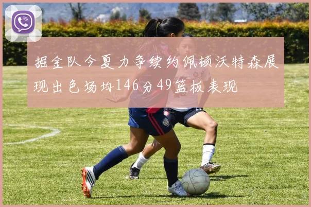 掘金队今夏力争续约佩顿沃特森展现出色场均146分49篮板表现